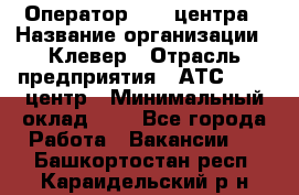 Оператор Call-центра › Название организации ­ Клевер › Отрасль предприятия ­ АТС, call-центр › Минимальный оклад ­ 1 - Все города Работа » Вакансии   . Башкортостан респ.,Караидельский р-н